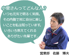 Q.小菅さんってどんな人？　A：（営業部　佐藤　博夫）いつも元気で明るく笑顔その内側で常に自分に厳しいことを私は知っています。いろいろ教えてくれるありがたい先輩です。
